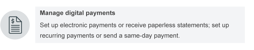 Manage digital payments. Set up electronic payments or receive paperless statements; set up recurring payments or send a same-day payment.