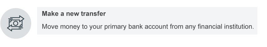 Make a new transfer. Move money to your primary bank account from any financial institution.